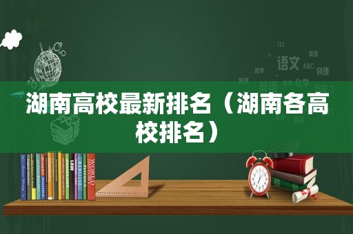 湖南高校最新排名（湖南各高校排名）