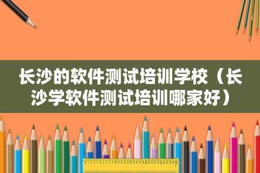 长沙的软件测试培训学校（长沙学软件测试培训哪家好）