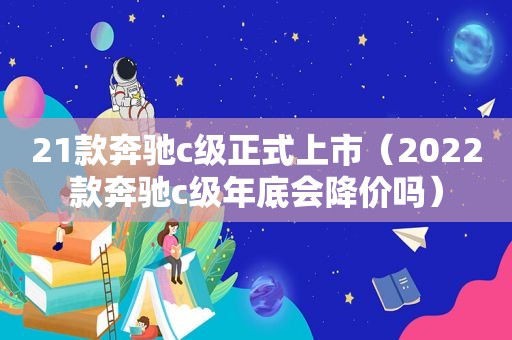 21款奔驰c级正式上市（2022款奔驰c级年底会降价吗）