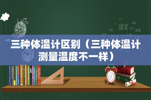 三种体温计区别（三种体温计测量温度不一样）