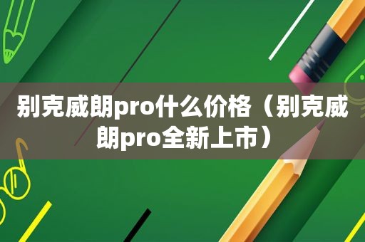 别克威朗pro什么价格（别克威朗pro全新上市）