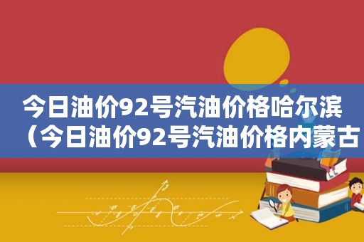 今日油价92号汽油价格哈尔滨（今日油价92号汽油价格内蒙古）