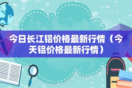 今日长江铝价格最新行情（今天铝价格最新行情）