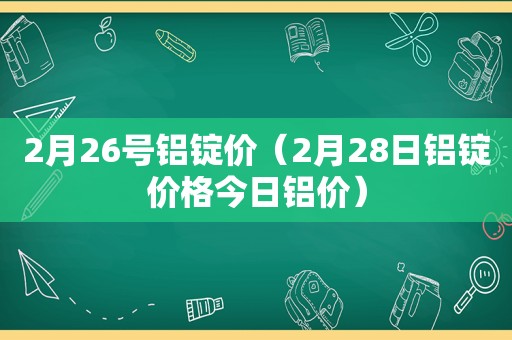 2月26号铝锭价（2月28日铝锭价格今日铝价）