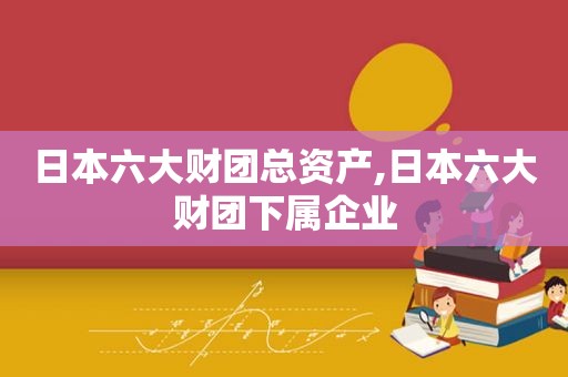 日本六大财团总资产,日本六大财团下属企业