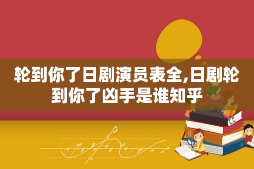 轮到你了日剧演员表全,日剧轮到你了凶手是谁知乎