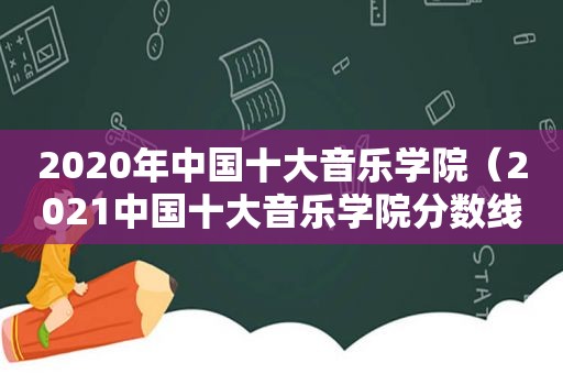 2020年中国十大音乐学院（2021中国十大音乐学院分数线）