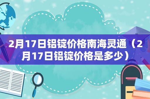 2月17日铝锭价格南海灵通（2月17日铝锭价格是多少）