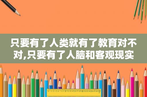 只要有了人类就有了教育对不对,只要有了人脑和客观现实