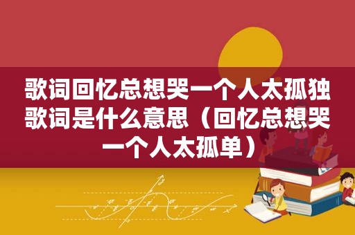 歌词回忆总想哭一个人太孤独歌词是什么意思（回忆总想哭一个人太孤单）