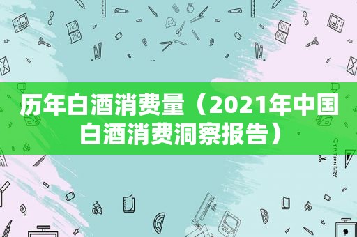 历年白酒消费量（2021年中国白酒消费洞察报告）