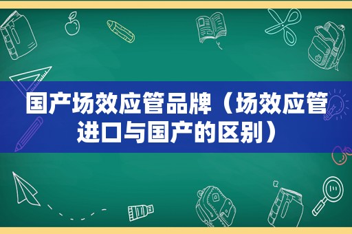 国产场效应管品牌（场效应管进口与国产的区别）