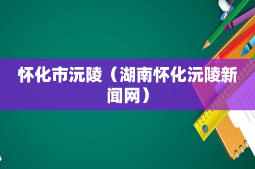 怀化市沅陵（湖南怀化沅陵新闻网）