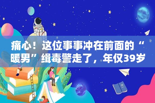 痛心！这位事事冲在前面的“暖男”缉毒警走了，年仅39岁……