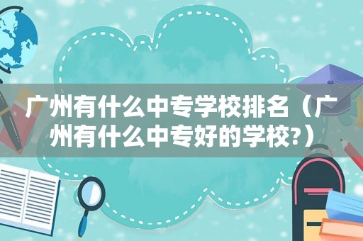 广州有什么中专学校排名（广州有什么中专好的学校?）