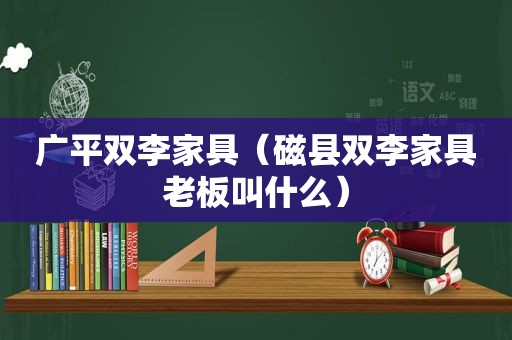 广平双李家具（磁县双李家具老板叫什么）