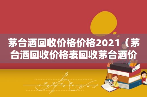 茅台酒回收价格价格2021（茅台酒回收价格表回收茅台酒价格）