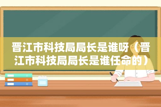 晋江市科技局局长是谁呀（晋江市科技局局长是谁任命的）