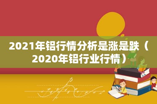 2021年铝行情分析是涨是跌（2020年铝行业行情）