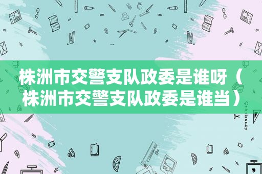 株洲市交警支队政委是谁呀（株洲市交警支队政委是谁当）