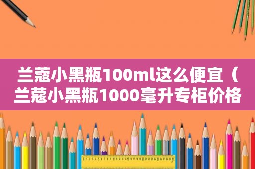 兰蔻小黑瓶100ml这么便宜（兰蔻小黑瓶1000毫升专柜价格）