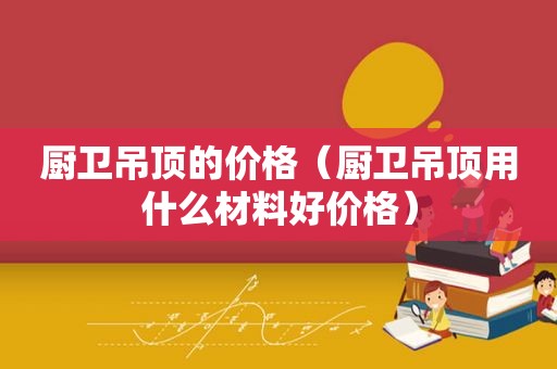 厨卫吊顶的价格（厨卫吊顶用什么材料好价格）