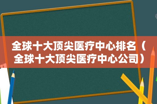 全球十大顶尖医疗中心排名（全球十大顶尖医疗中心公司）