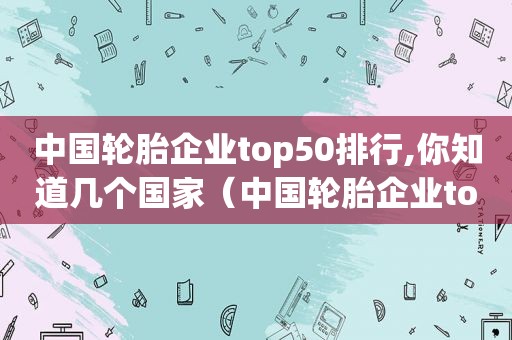 中国轮胎企业top50排行,你知道几个国家（中国轮胎企业top50排行,你知道几个品牌）