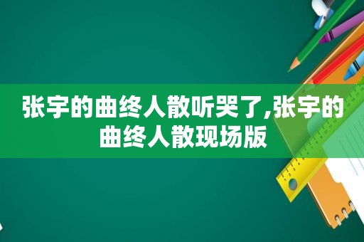 张宇的曲终人散听哭了,张宇的曲终人散现场版