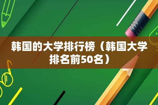 韩国的大学排行榜（韩国大学排名前50名）