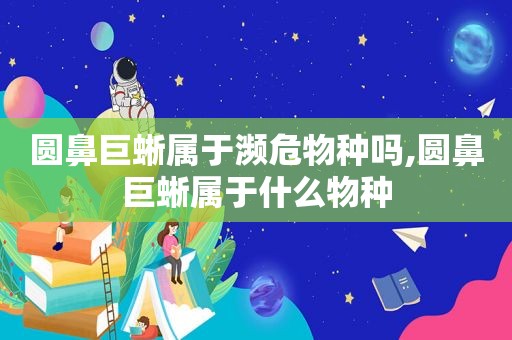 圆鼻巨蜥属于濒危物种吗,圆鼻巨蜥属于什么物种