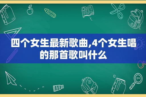 四个女生最新歌曲,4个女生唱的那首歌叫什么