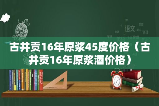 古井贡16年原浆45度价格（古井贡16年原浆酒价格）