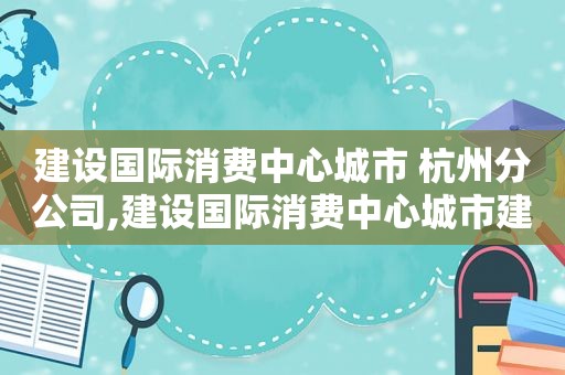 建设国际消费中心城市 杭州分公司,建设国际消费中心城市建议