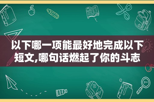 以下哪一项能最好地完成以下短文,哪句话燃起了你的斗志