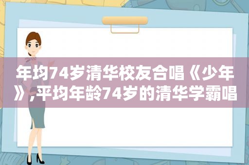 年均74岁清华校友合唱《少年》,平均年龄74岁的清华学霸唱响《少年》感想