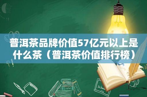 普洱茶品牌价值57亿元以上是什么茶（普洱茶价值排行榜）