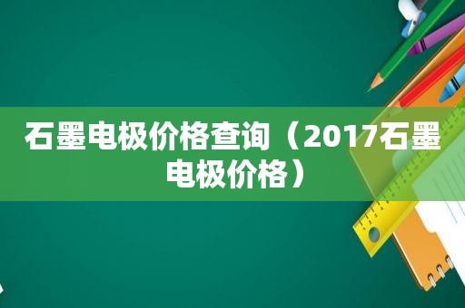 石墨电极价格查询（2017石墨电极价格）