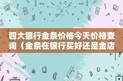 四大银行金条价格今天价格查询（金条在银行买好还是金店买好）