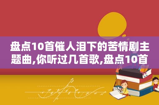 盘点10首催人泪下的苦情剧主题曲,你听过几首歌,盘点10首催人泪下的苦情剧主题曲,你听过几首