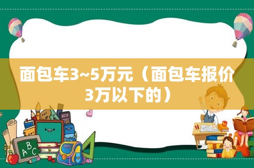 面包车3~5万元（面包车报价3万以下的）