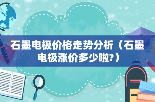 石墨电极价格走势分析（石墨电极涨价多少啦?）