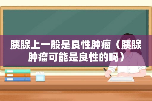 胰腺上一般是良性肿瘤（胰腺肿瘤可能是良性的吗）