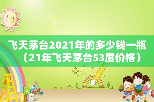 飞天茅台2021年的多少钱一瓶（21年飞天茅台53度价格）