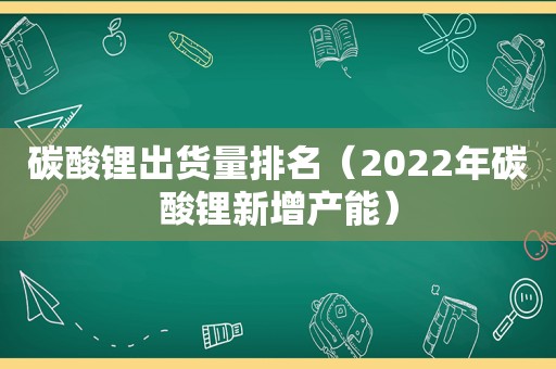 碳酸锂出货量排名（2022年碳酸锂新增产能）