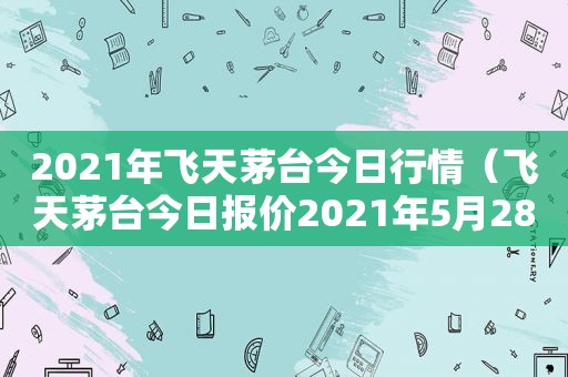 2021年飞天茅台今日行情（飞天茅台今日报价2021年5月28日）