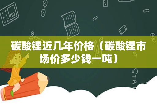 碳酸锂近几年价格（碳酸锂市场价多少钱一吨）