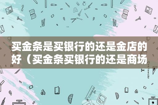 买金条是买银行的还是金店的好（买金条买银行的还是商场买）