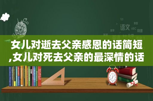 女儿对逝去父亲感恩的话简短,女儿对死去父亲的最深情的话