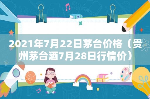 2021年7月22日茅台价格（贵州茅台酒7月28日行情价）